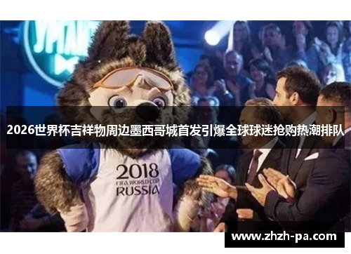 2026世界杯吉祥物周边墨西哥城首发引爆全球球迷抢购热潮排队